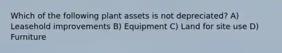 Which of the following plant assets is not depreciated? A) Leasehold improvements B) Equipment C) Land for site use D) Furniture