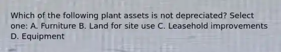 Which of the following plant assets is not depreciated? Select one: A. Furniture B. Land for site use C. Leasehold improvements D. Equipment