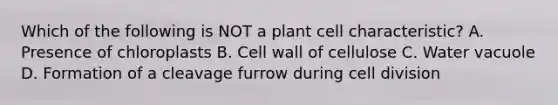 Which of the following is NOT a plant cell characteristic? A. Presence of chloroplasts B. Cell wall of cellulose C. Water vacuole D. Formation of a cleavage furrow during <a href='https://www.questionai.com/knowledge/kjHVAH8Me4-cell-division' class='anchor-knowledge'>cell division</a>