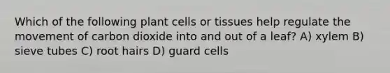 Which of the following plant cells or tissues help regulate the movement of carbon dioxide into and out of a leaf? A) xylem B) sieve tubes C) root hairs D) guard cells