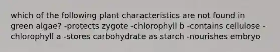 which of the following plant characteristics are not found in green algae? -protects zygote -chlorophyll b -contains cellulose -chlorophyll a -stores carbohydrate as starch -nourishes embryo