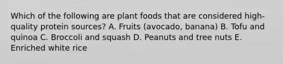 Which of the following are plant foods that are considered high-quality protein sources? A. Fruits (avocado, banana) B. Tofu and quinoa C. Broccoli and squash D. Peanuts and tree nuts E. Enriched white rice