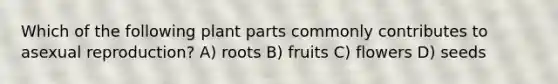 Which of the following plant parts commonly contributes to asexual reproduction? A) roots B) fruits C) flowers D) seeds