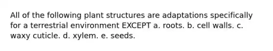 All of the following plant structures are adaptations specifically for a terrestrial environment EXCEPT a. roots. b. cell walls. c. waxy cuticle. d. xylem. e. seeds.