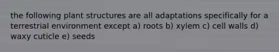 the following plant structures are all adaptations specifically for a terrestrial environment except a) roots b) xylem c) cell walls d) waxy cuticle e) seeds