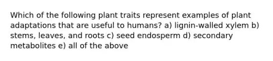 Which of the following plant traits represent examples of plant adaptations that are useful to humans? a) lignin-walled xylem b) stems, leaves, and roots c) seed endosperm d) secondary metabolites e) all of the above