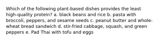 Which of the following plant-based dishes provides the least high-quality protein? a. black beans and rice b. pasta with broccoli, peppers, and sesame seeds c. peanut butter and whole-wheat bread sandwich d. stir-fried cabbage, squash, and green peppers e. Pad Thai with tofu and eggs