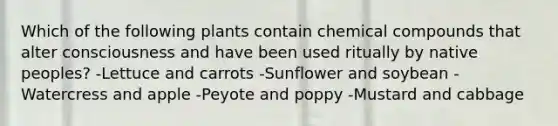 Which of the following plants contain chemical compounds that alter consciousness and have been used ritually by native peoples? -Lettuce and carrots -Sunflower and soybean -Watercress and apple -Peyote and poppy -Mustard and cabbage