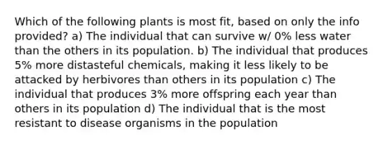 Which of the following plants is most fit, based on only the info provided? a) The individual that can survive w/ 0% less water than the others in its population. b) The individual that produces 5% more distasteful chemicals, making it less likely to be attacked by herbivores than others in its population c) The individual that produces 3% more offspring each year than others in its population d) The individual that is the most resistant to disease organisms in the population