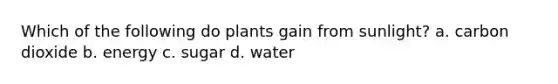 Which of the following do plants gain from sunlight? a. carbon dioxide b. energy c. sugar d. water