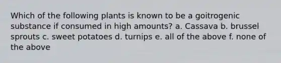 Which of the following plants is known to be a goitrogenic substance if consumed in high amounts? a. Cassava b. brussel sprouts c. sweet potatoes d. turnips e. all of the above f. none of the above