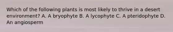 Which of the following plants is most likely to thrive in a desert environment? A. A bryophyte B. A lycophyte C. A pteridophyte D. An angiosperm