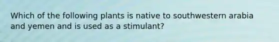 Which of the following plants is native to southwestern arabia and yemen and is used as a stimulant?