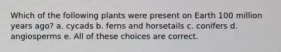 Which of the following plants were present on Earth 100 million years ago? a. cycads b. ferns and horsetails c. conifers d. angiosperms e. All of these choices are correct.