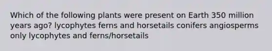 Which of the following plants were present on Earth 350 million years ago? lycophytes ferns and horsetails conifers angiosperms only lycophytes and ferns/horsetails