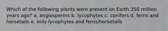 Which of the following plants were present on Earth 350 million years ago? a. angiosperms b. lycophytes c. conifers d. ferns and horsetails e. only lycophytes and ferns/horsetails