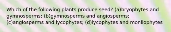 Which of the following plants produce seed? (a)bryophytes and gymnosperms; (b)gymnosperms and angiosperms; (c)angiosperms and lycophytes; (d)lycophytes and monilophytes