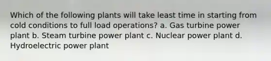 Which of the following plants will take least time in starting from cold conditions to full load operations? a. Gas turbine power plant b. Steam turbine power plant c. Nuclear power plant d. Hydroelectric power plant