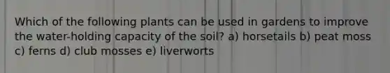 Which of the following plants can be used in gardens to improve the water-holding capacity of the soil? a) horsetails b) peat moss c) ferns d) club mosses e) liverworts