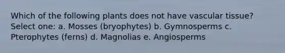 Which of the following plants does not have vascular tissue? Select one: a. Mosses (bryophytes) b. Gymnosperms c. Pterophytes (ferns) d. Magnolias e. Angiosperms