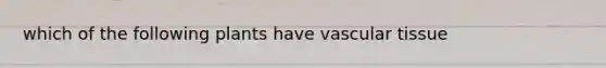 which of the following plants have <a href='https://www.questionai.com/knowledge/k1HVFq17mo-vascular-tissue' class='anchor-knowledge'>vascular tissue</a>