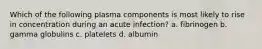 Which of the following plasma components is most likely to rise in concentration during an acute infection? a. fibrinogen b. gamma globulins c. platelets d. albumin