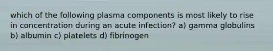 which of the following plasma components is most likely to rise in concentration during an acute infection? a) gamma globulins b) albumin c) platelets d) fibrinogen