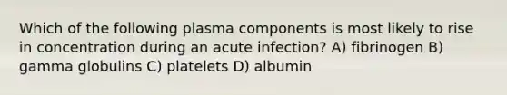 Which of the following plasma components is most likely to rise in concentration during an acute infection? A) fibrinogen B) gamma globulins C) platelets D) albumin