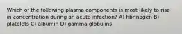 Which of the following plasma components is most likely to rise in concentration during an acute infection? A) fibrinogen B) platelets C) albumin D) gamma globulins