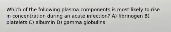 Which of the following plasma components is most likely to rise in concentration during an acute infection? A) fibrinogen B) platelets C) albumin D) gamma globulins