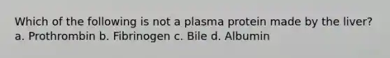 Which of the following is not a plasma protein made by the liver? a. Prothrombin b. Fibrinogen c. Bile d. Albumin