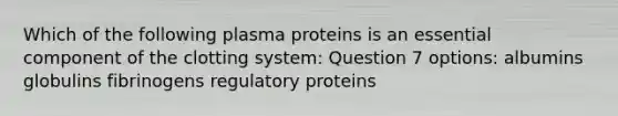 Which of the following plasma proteins is an essential component of the clotting system: Question 7 options: albumins globulins fibrinogens regulatory proteins