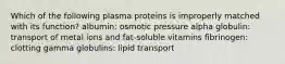 Which of the following plasma proteins is improperly matched with its function? albumin: osmotic pressure alpha globulin: transport of metal ions and fat-soluble vitamins fibrinogen: clotting gamma globulins: lipid transport