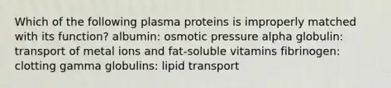 Which of the following plasma proteins is improperly matched with its function? albumin: osmotic pressure alpha globulin: transport of metal ions and fat-soluble vitamins fibrinogen: clotting gamma globulins: lipid transport