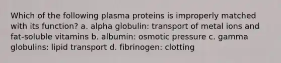 Which of the following plasma proteins is improperly matched with its function? a. alpha globulin: transport of metal ions and fat-soluble vitamins b. albumin: osmotic pressure c. gamma globulins: lipid transport d. fibrinogen: clotting