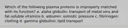 Which of the following plasma proteins is improperly matched with its function? a. alpha globulin: transport of metal ions and fat-soluble vitamins b. albumin: osmotic pressure c. fibrinogen: clotting d. gamma globulins: lipid transport