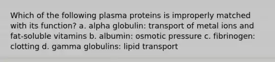 Which of the following plasma proteins is improperly matched with its function? a. alpha globulin: transport of metal ions and fat-soluble vitamins b. albumin: osmotic pressure c. fibrinogen: clotting d. gamma globulins: lipid transport