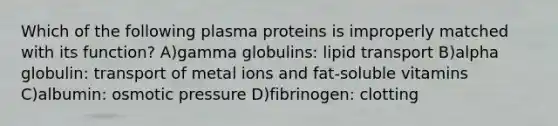 Which of the following plasma proteins is improperly matched with its function? A)gamma globulins: lipid transport B)alpha globulin: transport of metal ions and fat-soluble vitamins C)albumin: osmotic pressure D)fibrinogen: clotting