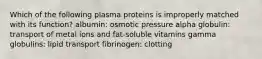 Which of the following plasma proteins is improperly matched with its function? albumin: osmotic pressure alpha globulin: transport of metal ions and fat-soluble vitamins gamma globulins: lipid transport fibrinogen: clotting