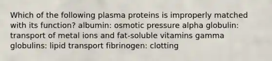 Which of the following plasma proteins is improperly matched with its function? albumin: osmotic pressure alpha globulin: transport of metal ions and fat-soluble vitamins gamma globulins: lipid transport fibrinogen: clotting