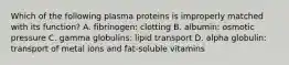 Which of the following plasma proteins is improperly matched with its function? A. fibrinogen: clotting B. albumin: osmotic pressure C. gamma globulins: lipid transport D. alpha globulin: transport of metal ions and fat-soluble vitamins