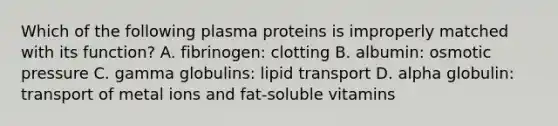 Which of the following plasma proteins is improperly matched with its function? A. fibrinogen: clotting B. albumin: osmotic pressure C. gamma globulins: lipid transport D. alpha globulin: transport of metal ions and fat-soluble vitamins