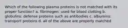 Which of the following plasma proteins is not matched with its proper function? a. fibrinogen: used for blood clotting b. globulins: defense proteins such as antibodies c. albumins: transport proteins d. all of the above are properly matched