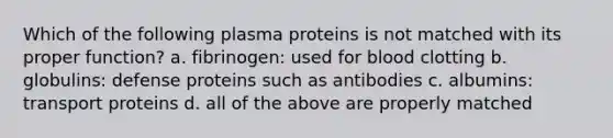 Which of the following plasma proteins is not matched with its proper function? a. fibrinogen: used for blood clotting b. globulins: defense proteins such as antibodies c. albumins: transport proteins d. all of the above are properly matched