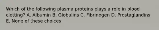 Which of the following plasma proteins plays a role in blood clotting? A. Albumin B. Globulins C. Fibrinogen D. Prostaglandins E. None of these choices