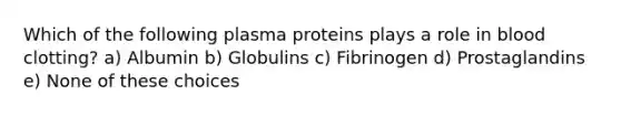 Which of the following plasma proteins plays a role in blood clotting? a) Albumin b) Globulins c) Fibrinogen d) Prostaglandins e) None of these choices