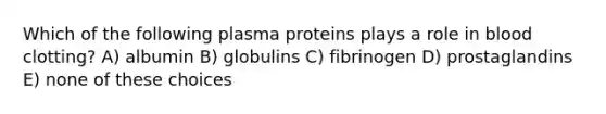 Which of the following plasma proteins plays a role in blood clotting? A) albumin B) globulins C) fibrinogen D) prostaglandins E) none of these choices