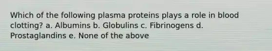 Which of the following plasma proteins plays a role in blood clotting? a. Albumins b. Globulins c. Fibrinogens d. Prostaglandins e. None of the above