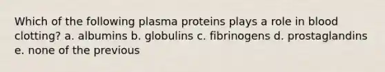 Which of the following plasma proteins plays a role in blood clotting? a. albumins b. globulins c. fibrinogens d. prostaglandins e. none of the previous