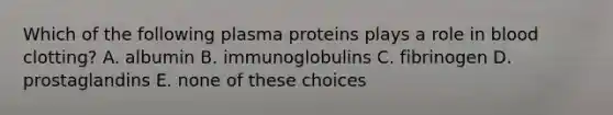 Which of the following plasma proteins plays a role in blood clotting? A. albumin B. immunoglobulins C. fibrinogen D. prostaglandins E. none of these choices